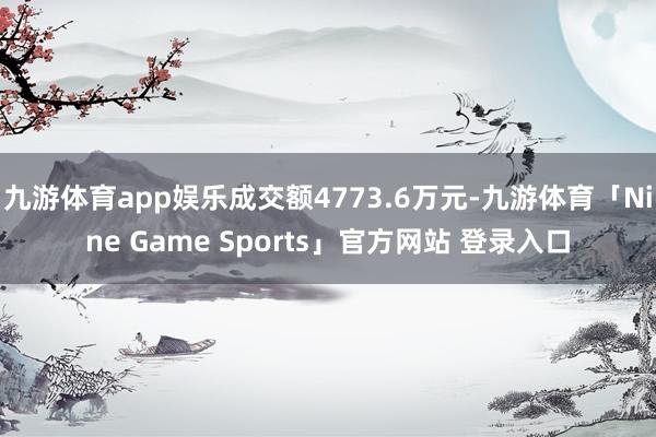 九游体育app娱乐成交额4773.6万元-九游体育「Nine Game Sports」官方网站 登录入口