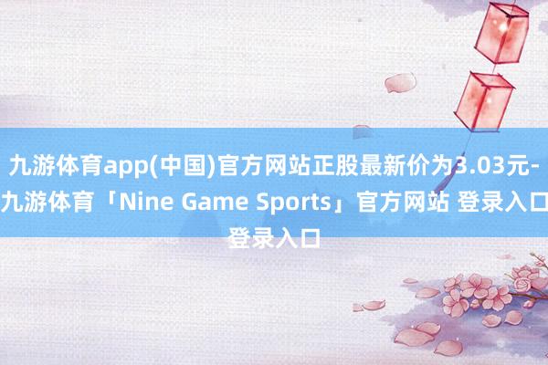 九游体育app(中国)官方网站正股最新价为3.03元-九游体育「Nine Game Sports」官方网站 登录入口