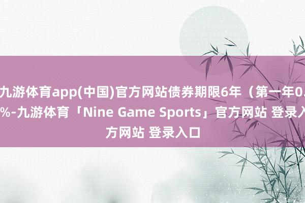 九游体育app(中国)官方网站债券期限6年（第一年0.20%-九游体育「Nine Game Sports」官方网站 登录入口