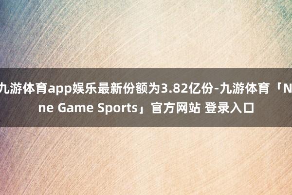 九游体育app娱乐最新份额为3.82亿份-九游体育「Nine Game Sports」官方网站 登录入口