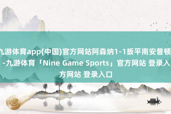 九游体育app(中国)官方网站阿森纳1-1扳平南安普顿！    -九游体育「Nine Game Sports」官方网站 登录入口