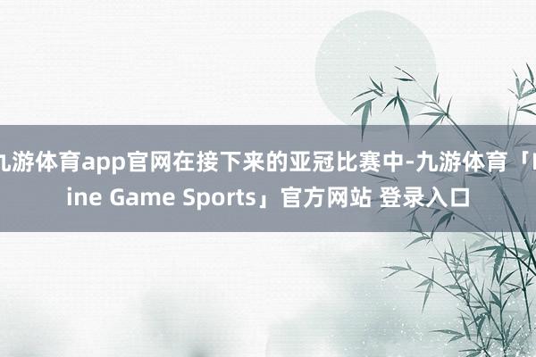 九游体育app官网在接下来的亚冠比赛中-九游体育「Nine Game Sports」官方网站 登录入口