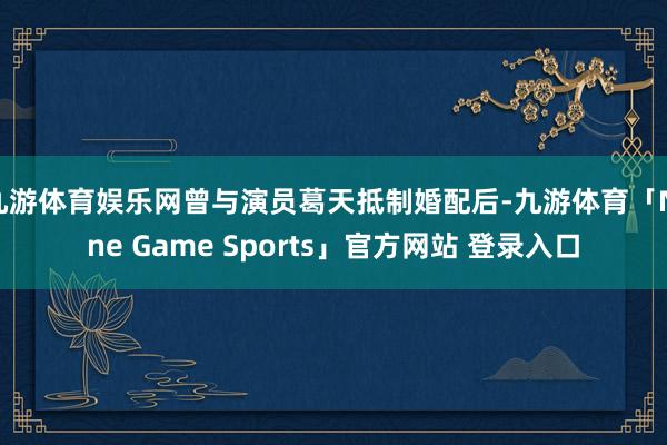 九游体育娱乐网曾与演员葛天抵制婚配后-九游体育「Nine Game Sports」官方网站 登录入口