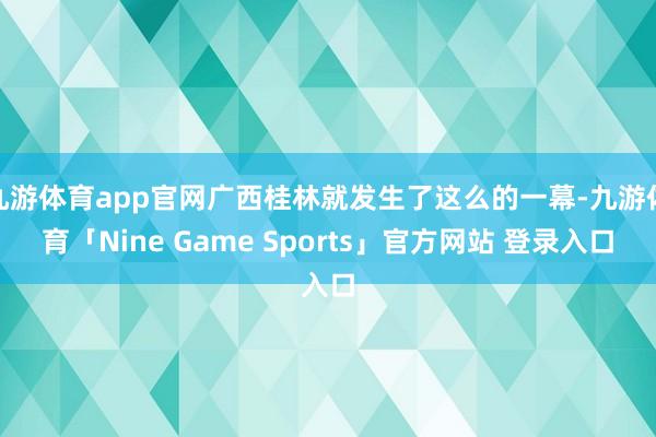 九游体育app官网广西桂林就发生了这么的一幕-九游体育「Nine Game Sports」官方网站 登录入口