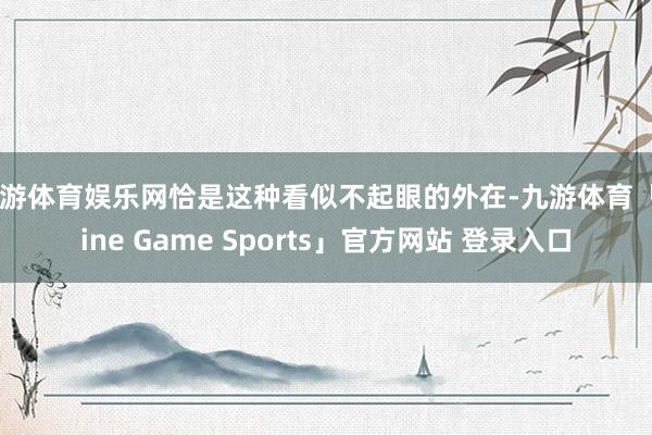 九游体育娱乐网恰是这种看似不起眼的外在-九游体育「Nine Game Sports」官方网站 登录入口