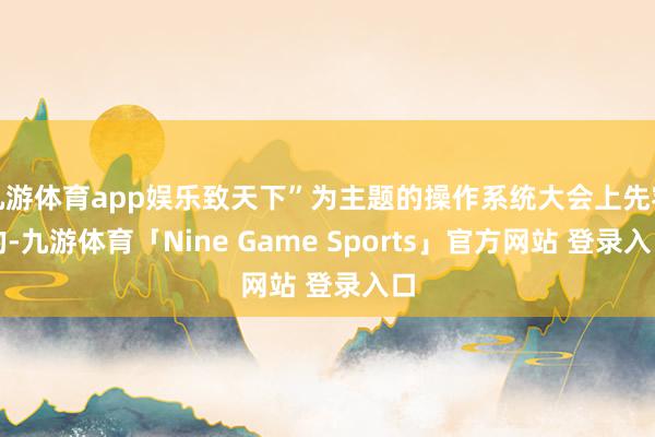 九游体育app娱乐致天下”为主题的操作系统大会上先容的-九游体育「Nine Game Sports」官方网站 登录入口