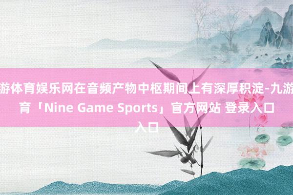 九游体育娱乐网在音频产物中枢期间上有深厚积淀-九游体育「Nine Game Sports」官方网站 登录入口