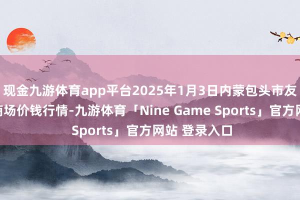 现金九游体育app平台2025年1月3日内蒙包头市友谊蔬菜批发商场价钱行情-九游体育「Nine Game Sports」官方网站 登录入口