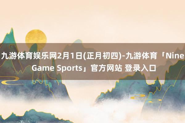 九游体育娱乐网2月1日(正月初四)-九游体育「Nine Game Sports」官方网站 登录入口