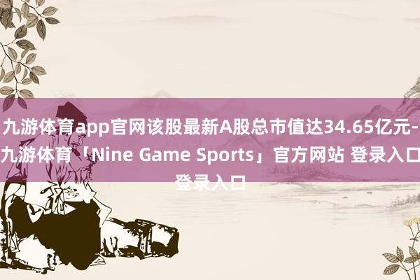 九游体育app官网该股最新A股总市值达34.65亿元-九游体育「Nine Game Sports」官方网站 登录入口