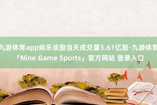 九游体育app娱乐该股当天成交量3.61亿股-九游体育「Nine Game Sports」官方网站 登录入口