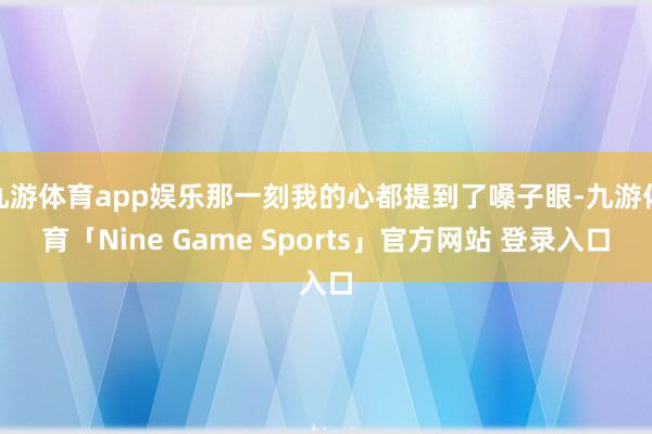 九游体育app娱乐那一刻我的心都提到了嗓子眼-九游体育「Nine Game Sports」官方网站 登录入口